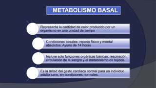 Representa la cantidad de calor producido por un
organismo en una unidad de tiempo
Condiciones basales: reposo físico y mental
absolutos. Ayuno de 14 horas
Incluye solo funciones orgánicas básicas, respiración,
circulación de la sangre y el metabolismo de tejidos.
Es la mitad del gasto cardiaco normal para un individuo
adulto sano, en condiciones normales.
METABOLISMO BASAL
 