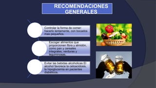 Controlar la forma de comer:
hacerlo lentamente, con bocados
mas pequeños.
Escoger alimentos que
proporcionen fibra y almidón,
como pan y cereales
integrales, verduras y
leguminosas.
Evitar las bebidas alcoholicas El
alcohol favorece la cetoacidosis,
la hipoglucemia en pacientes
diabéticos.
RECOMENDACIONES
GENERALES
 