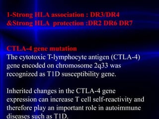 1-Strong HLA association : DR3/DR4
&Strong HLA protection :DR2 DR6 DR7
CTLA-4 gene mutation
The cytotoxic T-lymphocyte antigen (CTLA-4)
gene encoded on chromosome 2q33 was
recognized as T1D susceptibility gene.
Inherited changes in the CTLA-4 gene
expression can increase T cell self-reactivity and
therefore play an important role in autoimmune
diseases such as T1D.
 