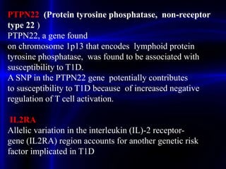 PTPN22 (Protein tyrosine phosphatase, non-receptor
type 22 )
PTPN22, a gene found
on chromosome 1p13 that encodes lymphoid protein
tyrosine phosphatase, was found to be associated with
susceptibility to T1D.
A SNP in the PTPN22 gene potentially contributes
to susceptibility to T1D because of increased negative
regulation of T cell activation.
IL2RA
Allelic variation in the interleukin (IL)-2 receptor-
gene (IL2RA) region accounts for another genetic risk
factor implicated in T1D
 
