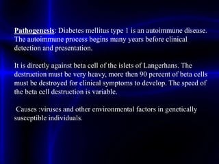 Pathogenesis: Diabetes mellitus type 1 is an autoimmune disease.
The autoimmune process begins many years before clinical
detection and presentation.
It is directly against beta cell of the islets of Langerhans. The
destruction must be very heavy, more then 90 percent of beta cells
must be destroyed for clinical symptoms to develop. The speed of
the beta cell destruction is variable.
Causes :viruses and other environmental factors in genetically
susceptible individuals.
 