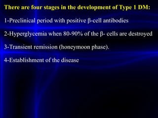 There are four stages in the development of Type 1 DM:
1-Preclinical period with positive β-cell antibodies
2-Hyperglycemia when 80-90% of the β- cells are destroyed
3-Transient remission (honeymoon phase).
4-Establishment of the disease
 