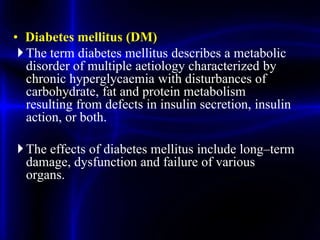 • Diabetes mellitus (DM)
The term diabetes mellitus describes a metabolic
disorder of multiple aetiology characterized by
chronic hyperglycaemia with disturbances of
carbohydrate, fat and protein metabolism
resulting from defects in insulin secretion, insulin
action, or both.
The effects of diabetes mellitus include long–term
damage, dysfunction and failure of various
organs.
 