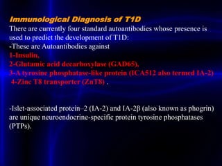 Immunological Diagnosis of T1D
There are currently four standard autoantibodies whose presence is
used to predict the development of T1D:
-These are Autoantibodies against
1-Insulin,
2-Glutamic acid decarboxylase (GAD65),
3-A tyrosine phosphatase-like protein (ICA512 also termed IA-2)
4-Zinc T8 transporter (ZnT8) .
-Islet-associated protein–2 (IA-2) and IA-2β (also known as phogrin)
are unique neuroendocrine-specific protein tyrosine phosphatases
(PTPs).
 