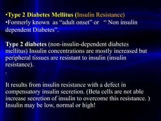 •Type 2 Diabetes Mellitus (Insulin Resistance)
•Formerly known as “adult onset” or “ Non insulin
dependent Diabetes”.
Type 2 diabetes (non-insulin-dependent diabetes
mellitus) Insulin concentrations are mostly increased but
peripheral tissues are resistant to insulin (insulin
resistance).
.
It results from insulin resistance with a defect in
compensatory insulin secretion. (Beta cells are not able
increase secretion of insulin to overcome this resistance. )
Insulin may be low, normal or high!
 