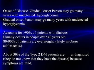 Onset of Disease Gradual onset Person may go many
years with undetected hyperglycemia
Gradual onset Person may go many years with undetected
hyperglycemia .
Accounts for >90% of patients with diabetes
Usually occurs in people over 40 years old
80-90% of patients are overweight ,(lately in obese
adolescents.)
About 30% of the Type 2 DM patients are undiagnosed
(they do not know that they have the disease) because
symptoms are mild.
 