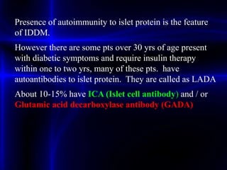 Presence of autoimmunity to islet protein is the feature
of IDDM.
However there are some pts over 30 yrs of age present
with diabetic symptoms and require insulin therapy
within one to two yrs, many of these pts. have
autoantibodies to islet protein. They are called as LADA
About 10-15% have ICA (Islet cell antibody) and / or
Glutamic acid decarboxylase antibody (GADA)
 
