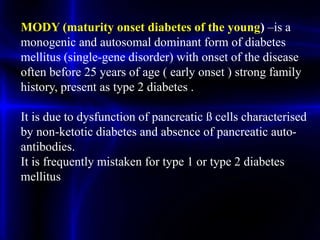 MODY (maturity onset diabetes of the young) –is a
monogenic and autosomal dominant form of diabetes
mellitus (single-gene disorder) with onset of the disease
often before 25 years of age ( early onset ) strong family
history, present as type 2 diabetes .
It is due to dysfunction of pancreatic ß cells characterised
by non-ketotic diabetes and absence of pancreatic auto-
antibodies.
It is frequently mistaken for type 1 or type 2 diabetes
mellitus
 