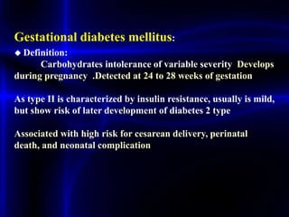 Gestational diabetes mellitus:
◆ Definition:
Carbohydrates intolerance of variable severity Develops
during pregnancy .Detected at 24 to 28 weeks of gestation
As type II is characterized by insulin resistance, usually is mild,
but show risk of later development of diabetes 2 type
Associated with high risk for cesarean delivery, perinatal
death, and neonatal complication
 