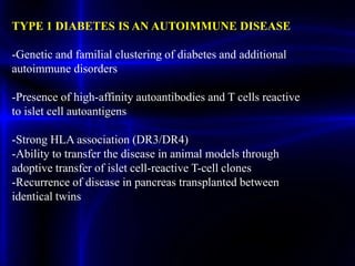TYPE 1 DIABETES IS AN AUTOIMMUNE DISEASE
-Genetic and familial clustering of diabetes and additional
autoimmune disorders
-Presence of high-affinity autoantibodies and T cells reactive
to islet cell autoantigens
-Strong HLA association (DR3/DR4)
-Ability to transfer the disease in animal models through
adoptive transfer of islet cell-reactive T-cell clones
-Recurrence of disease in pancreas transplanted between
identical twins
 