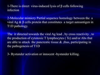 1-There is direct virus-induced lysis of β cells following
infection
2-Molecular mimicry Partial sequence homology between the a
viral Ag & β cells protein that constitutes a target autoantigen in
T1D pathology.
The ir directed towards the viral Ag lead , by cross reactivity , to
the production of cytotoxic T lymphocytes ( Tc) and/or Abs that
are able to attack the pancreatic tissue & ,thus, participating in
the pathogenesis of T1D
3- Bystander activation or innocent -bystander killing.
 