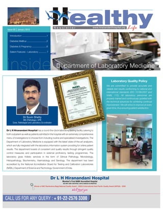 HealthyLifeN e w s l e t t e r
CALL US FOR ANY QUERY : + 91-22-2576 3300
Issue-05 | January 2010
www.hiranandanihospital.org
inside
Introduction .......................................1
Diabetes Mellitus ...............................2
Diabetes & Pregnancy .......................6
Salient Features - Laboratory ............ 7
Department of Laboratory Medicine
Dr L H Hiranandani Hospital has a round-the-clock laboratory testing facility catering to
both outpatient as well as patients admitted in the hospital with an extremely comprehensive
menu of investigations to choose from including routine and specialised investigations. The
Department of Laboratory Medicine is equipped with the latest state-of-the-art analyzers,
which are fully integrated with the laboratory information system providing for online patient
results. The department boasts of consistent and quality results through stringent quality
control measures and participation in external proficiency testing programmes. The
laboratory gives holistic services in the form of Clinical Pathology, Microbiology,
Histopathology, Biochemistry, Haematology and Serology. The department has been
accredited by the National Accreditation Board for Testing and Calibration Laboratories
(NABL), Department of Science and Technology, Government of India.
Dr Suvin Shetty
MD (Pathology), DPB
Cons. Pathologist and Laboratory Co-ordinator
We are committed to provide accurate and
reliable test results conforming to national and
international standards (ISO 15189:2007 and
NABL 112). All laboratory personnel are
properly trained and continuously updated with
the technical advances for achieving continual
improvement. We will strive to improve at every
given time, thus ensuring patient satisfaction.
Laboratory Quality Policy
Winner of IMC Ramkrishna Bajaj National Quality 2008 &Award - International Asia Pacific Quality Award (IAPQA) - 2009
Mumbai's First NABH Accredited Hospital
 