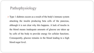 Pathophysiology
 Type 1 diabetes occurs as a result of the body's immune system
attacking the insulin producing beta cells of the pancreas,
although it is not clear why this happens. A lack of insulin in
the blood means inadequate amounts of glucose are taken up
by cells of the body to provide energy for cellular functions.
Consequently, glucose remains in the blood leading to a high
blood sugar level.
 
