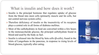 What is insulin and how does it work?
 Insulin is the principal hormone that regulates uptake of glucose
from the blood into most cells (primarily muscle and fat cells, but
not central nervous system cells).
 Therefore deficiency of insulin or the insensitivity of its receptors
plays a central role in all forms of diabetes mellitus.
 Most of the carbohydrates in food are converted within a few hours
to the monosaccharide glucose, the principal carbohydrate found in
blood and used by the body as fuel.
 Insulin is released into the blood by beta cells (β-cells), found in the
Islets of Langerhans in the pancreas, in response to rising levels of
blood glucose, typically after eating.
 