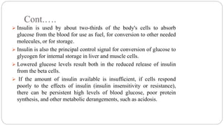 Cont.….
 Insulin is used by about two-thirds of the body's cells to absorb
glucose from the blood for use as fuel, for conversion to other needed
molecules, or for storage.
 Insulin is also the principal control signal for conversion of glucose to
glycogen for internal storage in liver and muscle cells.
 Lowered glucose levels result both in the reduced release of insulin
from the beta cells.
 If the amount of insulin available is insufficient, if cells respond
poorly to the effects of insulin (insulin insensitivity or resistance),
there can be persistent high levels of blood glucose, poor protein
synthesis, and other metabolic derangements, such as acidosis.
 