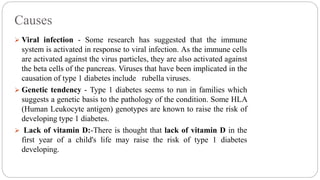 Causes
 Viral infection - Some research has suggested that the immune
system is activated in response to viral infection. As the immune cells
are activated against the virus particles, they are also activated against
the beta cells of the pancreas. Viruses that have been implicated in the
causation of type 1 diabetes include rubella viruses.
 Genetic tendency - Type 1 diabetes seems to run in families which
suggests a genetic basis to the pathology of the condition. Some HLA
(Human Leukocyte antigen) genotypes are known to raise the risk of
developing type 1 diabetes.
 Lack of vitamin D:-There is thought that lack of vitamin D in the
first year of a child's life may raise the risk of type 1 diabetes
developing.
 