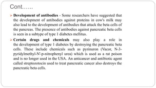 Cont.…..
 Development of antibodies - Some researchers have suggested that
the development of antibodies against proteins in cow's milk may
also lead to the development of antibodies that attack the beta cells of
the pancreas. The presence of antibodies against pancreatic beta cells
is seen in a subtype of type 1 diabetes mellitus.
 Certain drugs and chemicals may also play a role in
the development of type 1 diabetes by destroying the pancreatic beta
cells. These include chemicals such as pyrinuron (Vacor, N-3-
pyridylmethyl-N'-p-nitrophenyl urea) which is used as a rat poison
and is no longer used in the USA. An anticancer and antibiotic agent
called streptozotocin used to treat pancreatic cancer also destroys the
pancreatic beta cells.
 