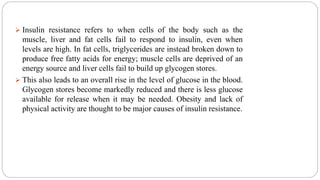  Insulin resistance refers to when cells of the body such as the
muscle, liver and fat cells fail to respond to insulin, even when
levels are high. In fat cells, triglycerides are instead broken down to
produce free fatty acids for energy; muscle cells are deprived of an
energy source and liver cells fail to build up glycogen stores.
 This also leads to an overall rise in the level of glucose in the blood.
Glycogen stores become markedly reduced and there is less glucose
available for release when it may be needed. Obesity and lack of
physical activity are thought to be major causes of insulin resistance.
 