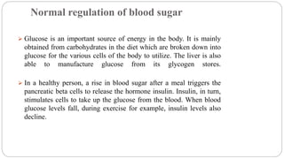 Normal regulation of blood sugar
 Glucose is an important source of energy in the body. It is mainly
obtained from carbohydrates in the diet which are broken down into
glucose for the various cells of the body to utilize. The liver is also
able to manufacture glucose from its glycogen stores.
 In a healthy person, a rise in blood sugar after a meal triggers the
pancreatic beta cells to release the hormone insulin. Insulin, in turn,
stimulates cells to take up the glucose from the blood. When blood
glucose levels fall, during exercise for example, insulin levels also
decline.
 