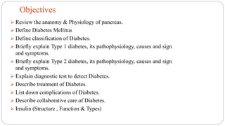  Review the anatomy & Physiology of pancreas.
 Define Diabetes Mellitus
 Define classification of Diabetes.
 Briefly explain Type 1 diabetes, its pathophysiology, causes and sign
and symptoms.
 Briefly explain Type 2 diabetes, its pathophysiology, causes and sign
and symptoms.
 Explain diagnostic test to detect Diabetes.
 Describe treatment of Diabetes.
 List down complications of Diabetes.
 Describe collaborative care of Diabetes.
 Insulin (Structure , Function & Types)
Objectives
 