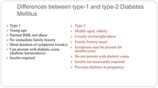 Differences between type-1 and type-2 Diabetes
Mellitus
 Type 1
 Young age
 Normal BMI, not obese
 No immediate family history
 Short duration of symptoms (weeks)
 Can present with diabetic coma
(diabetic ketoacidosis)
 Insulin required
 Type 2
 Middle aged, elderly
 Usually overweight/obese
 Family history usual
 Symptoms may be present for
months/years
 Do not present with diabetic coma
 Insulin not necessarily required
 Previous diabetes in pregnancy
 