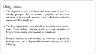 Diagnosis.
 The diagnosis of type 1 diabetes and many cases of type 2, is
usually prompted by recent-onset symptoms of excessive
urination (polyuria) and excessive thirst (polydipsia), and often
accompanied by weight loss.
 The diagnosis of other types of diabetes is usually made in other
ways. These include ordinary health screening; detection of
hyperglycemia during other medical investigations;
 Diabetes mellitus is characterized by recurrent or persistent
hyperglycemia, and is diagnosed by demonstrating any one of the
following
 