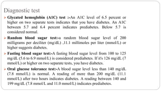 Diagnostic test
 Glycated hemoglobin (A1C) test :-An A1C level of 6.5 percent or
higher on two separate tests indicates that you have diabetes. An A1C
between 5.7 and 6.4 percent indicates prediabetes. Below 5.7 is
considered normal.
 Random blood sugar test:-a random blood sugar level of 200
milligrams per deciliter (mg/dL) ,11.1 millimoles per liter (mmol/L) or
higher suggests diabetes.
 Fasting blood sugar test:-A fasting blood sugar level from 100 to 125
mg/dL (5.6 to 6.9 mmol/L) is considered prediabetes. If it's 126 mg/dL (7
mmol/L) or higher on two separate tests, you have diabetes.
 Oral glucose tolerance test:-A blood sugar level less than 140 mg/dL
(7.8 mmol/L) is normal. A reading of more than 200 mg/dL (11.1
mmol/L) after two hours indicates diabetes. A reading between 140 and
199 mg/dL (7.8 mmol/L and 11.0 mmol/L) indicates prediabetes.
 