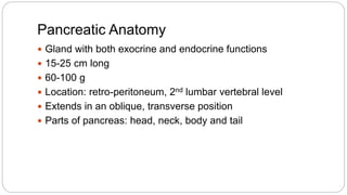 Pancreatic Anatomy
 Gland with both exocrine and endocrine functions
 15-25 cm long
 60-100 g
 Location: retro-peritoneum, 2nd lumbar vertebral level
 Extends in an oblique, transverse position
 Parts of pancreas: head, neck, body and tail
 
