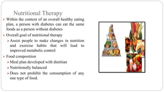 Nutritional Therapy
 Within the context of an overall healthy eating
plan, a person with diabetes can eat the same
foods as a person without diabetes
 Overall goal of nutritional therapy
Assist people to make changes in nutrition
and exercise habits that will lead to
improved metabolic control
 Food composition
Meal plan developed with dietitian
Nutritionally balanced
Does not prohibit the consumption of any
one type of food.
 