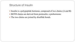 Structure of Insulin
 Insulin is a polypeptide hormone, composed of two chains (A and B)
 BOTH chains are derived from proinsulin, a prohormone.
 The two chains are joined by disulfide bonds.
 