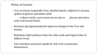 Roles of Insulin
 Acts on tissues (especially liver, skeletal muscle, adipose) to increase
uptake of glucose and amino acids.
- without insulin, most tissues do not take in glucose and amino
acids well (except brain).
 Increases glycogen production (glucose storage) in the liver and
muscle.
 Stimulates lipid synthesis from free fatty acids and triglycerides in
adipose tissue.
 Also stimulates potassium uptake by cells (role in potassium
homeostasis).
 