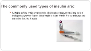 The commonly used types of insulin are:
 1. Rapid-acting types are presently insulin analogues, such as the insulin
analogues aspart or lispro. these begin to work within 5 to 15 minutes and
are active for 3 to 4 hours
 