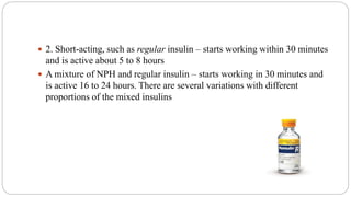  2. Short-acting, such as regular insulin – starts working within 30 minutes
and is active about 5 to 8 hours
 A mixture of NPH and regular insulin – starts working in 30 minutes and
is active 16 to 24 hours. There are several variations with different
proportions of the mixed insulins
 