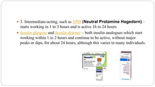  3. Intermediate-acting, such as NPH (Neutral Protamine Hagedorn) –
starts working in 1 to 3 hours and is active 16 to 24 hours
 Insulin glargine and Insulin detemir – both insulin analogues which start
working within 1 to 2 hours and continue to be active, without major
peaks or dips, for about 24 hours, although this varies in many individuals.
 