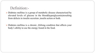 Definition:-
 Diabetes mellitus is a group of metabolic disease characterized by
elevated levels of glucose in the blood(hyperglycemia)resulting
from defects in insulin secretion ,insulin action or both.
 Diabetes mellitus is a chronic ,lifelong condition that affects your
body’s ability to use the energy found in the food.
 