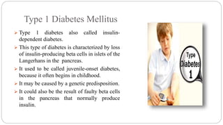 Type 1 Diabetes Mellitus
 Type 1 diabetes also called insulin-
dependent diabetes.
 This type of diabetes is characterized by loss
of insulin-producing beta cells in islets of the
Langerhans in the pancreas.
 It used to be called juvenile-onset diabetes,
because it often begins in childhood.
 It may be caused by a genetic predisposition.
 It could also be the result of faulty beta cells
in the pancreas that normally produce
insulin.
 