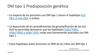 DM tipo 1 Predisposición genética
• La mayoría de los pacientes con DM tipo 1 tienen el haplotipo HLA
DR3, el HLA DR4, o ambos.
• La depuración de los procedimientos de genotipificación de los loci
HLA ha permitido demostrar que los haplotipos DQA1*0301,
DQB1*0302 y DQB1*0201 están más fuertemente asociados con DM
tipo 1.
• Estos haplotipos están presentes en 40% de los niños con DM tipo 1
23/02/2017
Vela Rivera Marcos
Harrison principios de medicina interna 18°ed. Vol 2 pag 2973
 