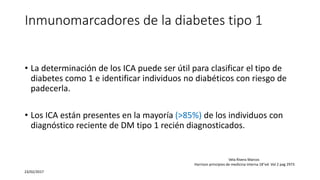 Inmunomarcadores de la diabetes tipo 1
• La determinación de los ICA puede ser útil para clasificar el tipo de
diabetes como 1 e identificar individuos no diabéticos con riesgo de
padecerla.
• Los ICA están presentes en la mayoría (>85%) de los individuos con
diagnóstico reciente de DM tipo 1 recién diagnosticados.
23/02/2017
Vela Rivera Marcos
Harrison principios de medicina interna 18°ed. Vol 2 pag 2973
 