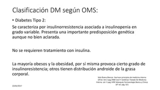 Clasificación DM según OMS:
• Diabetes Tipo 2:
Se caracteriza por insulinorresistencia asociada a insulinopenia en
grado variable. Presenta una importante predisposición genética
aunque no bien aclarada.
No se requieren tratamiento con insulina.
La mayoría obesos y la obesidad, por sí misma provoca cierto grado de
insulinoresistencia; otros tienen distribución androide de la grasa
corporal.
23/02/2017
Vela Rivera Marcos Harrison principios de medicina interna
18°ed. Vol 2 pag 2968 Cecil Y Goldman Tratado De Medicina
Interna vol. II pag 1494 Velasquéz Farmacologia Basica y Clinica
18° ed. pág. 621
 