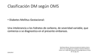 Clasificación DM según OMS
• Diabetes Mellitus Gestacional:
Una intolerancia a los hidratos de carbono, de severidad variable, que
comienza o se diagnostica en el presente embarazo.
23/02/2017
Vela Rivera Marcos Harrison principios de medicina interna
18°ed. Vol 2 pag 2968 Cecil Y Goldman Tratado De Medicina
Interna vol. II pag 1494 Velasquéz Farmacologia Basica y Clinica
18° ed. pág. 621
 