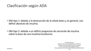 Clasificación según ADA
• DM tipo 1: debida a la destrucción de la célula beta y, en general, con
déficit absoluto de insulina.
• DM tipo 2: debida a un déficit progresivo de secreción de insulina
sobre la base de una insulinorresistencia.
23/02/2017
Vela Rivera Marcos
Resumen de las recomendaciones de la American
Diabetes Association (ADA) 2014 para la práctica
clínica en el manejo de la diabetes mellitus
http://www.bvs.hn/Honduras/UICFCM/Diabetes/ADA.2014.esp
.pdf
 