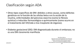 Clasificación según ADA
• Otros tipos específicos de DM: debidos a otras causas, como defectos
genéticos en la función de las células beta o en la acción de la
insulina, enfermedades del páncreas exocrino (como la fibrosis
quística) o inducidas farmacológica o químicamente (como ocurre en
el tratamiento del VIH/sida o tras trasplante de órganos).
• Diabetes gestacional (DG): DM diagnosticada durante el embarazo; no
es una DM claramente manifiesta
23/02/2017
Vela Rivera Marcos
Resumen de las recomendaciones de la American
Diabetes Association (ADA) 2014 para la práctica
clínica en el manejo de la diabetes mellitus
http://www.bvs.hn/Honduras/UICFCM/Diabetes/ADA.2014.esp
.pdf
 