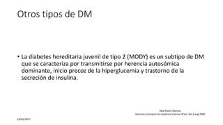 Otros tipos de DM
• La diabetes hereditaria juvenil de tipo 2 (MODY) es un subtipo de DM
que se caracteriza por transmitirse por herencia autosómica
dominante, inicio precoz de la hiperglucemia y trastorno de la
secreción de insulina.
23/02/2017
Vela Rivera Marcos
Harrison principios de medicina interna 18°ed. Vol 2 pag 2968
 