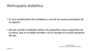 Retinopatía diabética
• Es una complicación de la diabetes y una de las causas principales de
la ceguera.
• Ocurre cuando la diabetes daña a los pequeños vasos sanguíneos de
la retina, que es el tejido sensible a la luz situado en la parte posterior
del ojo.
23/02/2017
Vela Rivera Marcos
https://nei.nih.gov/health/espanol/retinopatia
 