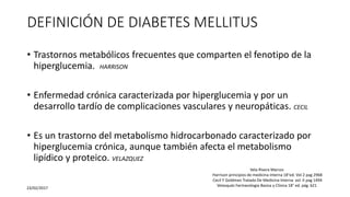 DEFINICIÓN DE DIABETES MELLITUS
• Trastornos metabólicos frecuentes que comparten el fenotipo de la
hiperglucemia. HARRISON
• Enfermedad crónica caracterizada por hiperglucemia y por un
desarrollo tardío de complicaciones vasculares y neuropáticas. CECIL
• Es un trastorno del metabolismo hidrocarbonado caracterizado por
hiperglucemia crónica, aunque también afecta el metabolismo
lipídico y proteico. VELAZQUEZ
23/02/2017
Vela Rivera Marcos
Harrison principios de medicina interna 18°ed. Vol 2 pag 2968
Cecil Y Goldman Tratado De Medicina Interna vol. II pag 1494
Velasquéz Farmacologia Basica y Clinica 18° ed. pág. 621
 