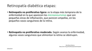 Retinopatía diabética etapas:
• Retinopatía no proliferativa ligera: es la etapa más temprana de la
enfermedad en la que aparecen los microaneurismas que son
pequeñas áreas de inflamación, que parecen ampollas, en los
pequeños vasos sanguíneos de la retina.
• Retinopatía no proliferativa moderada. Según avanza la enfermedad,
algunos vasos sanguíneos que alimentan la retina se obstruyen.
23/02/2017
Vela Rivera Marcos
https://nei.nih.gov/health/espanol/retinopatia
 