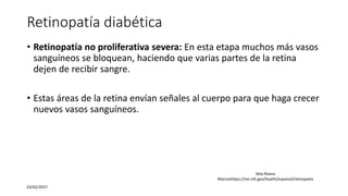 Retinopatía diabética
• Retinopatía no proliferativa severa: En esta etapa muchos más vasos
sanguíneos se bloquean, haciendo que varias partes de la retina
dejen de recibir sangre.
• Estas áreas de la retina envían señales al cuerpo para que haga crecer
nuevos vasos sanguíneos.
23/02/2017
Vela Rivera
Marcoshttps://nei.nih.gov/health/espanol/retinopatia
 