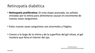 Retinopatía diabética
• Retinopatía proliferativa: En esta etapa avanzada, las señales
enviadas por la retina para alimentarse causan el crecimiento de
nuevos vasos sanguíneos.
• Estos nuevos vasos sanguíneos son anormales y frágiles.
• Crecen a lo largo de la retina y de la superficie del gel vítreo, el gel
incoloro que llena el interior del ojo.
23/02/2017
Vela Rivera Marcos
https://nei.nih.gov/health/espanol/retinopatia
 
