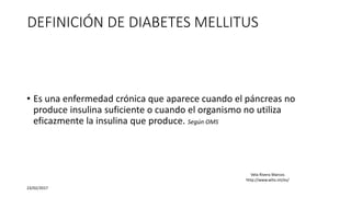 DEFINICIÓN DE DIABETES MELLITUS
• Es una enfermedad crónica que aparece cuando el páncreas no
produce insulina suficiente o cuando el organismo no utiliza
eficazmente la insulina que produce. Según OMS
23/02/2017
Vela Rivera Marcos
http://www.who.int/es/
 