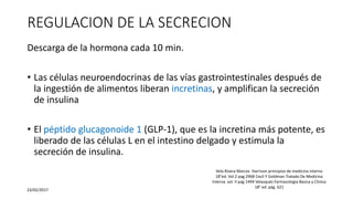 REGULACION DE LA SECRECION
Descarga de la hormona cada 10 min.
• Las células neuroendocrinas de las vías gastrointestinales después de
la ingestión de alimentos liberan incretinas, y amplifican la secreción
de insulina
• El péptido glucagonoide 1 (GLP-1), que es la incretina más potente, es
liberado de las células L en el intestino delgado y estimula la
secreción de insulina.
23/02/2017
Vela Rivera Marcos Harrison principios de medicina interna
18°ed. Vol 2 pag 2968 Cecil Y Goldman Tratado De Medicina
Interna vol. II pag 1494 Velasquéz Farmacologia Basica y Clinica
18° ed. pág. 621
 